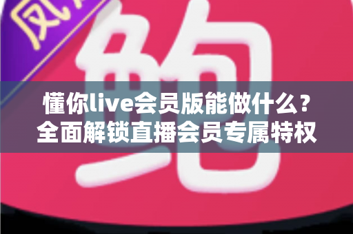 懂你live会员版能做什么？全面解锁直播会员专属特权与实用功能深度解析