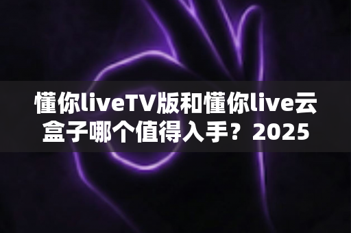 懂你liveTV版和懂你live云盒子哪个值得入手？2025年最全选购指南帮你避坑