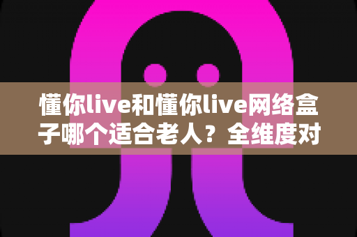 懂你live和懂你live网络盒子哪个适合老人?全维度对比解析,帮您为父母做出最安心的选择 懂你live和懂你live网络盒子哪个适合老人?全维度对比解析,帮您为父母做出最安心的选择