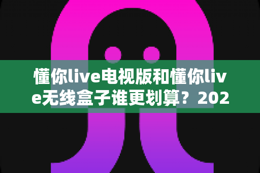 懂你live电视版和懂你live无线盒子谁更划算？2025最新性价比深度对比与选购指南