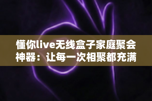 懂你live无线盒子家庭聚会神器:让每一次相聚都充满欢声笑语的智能娱乐新选择 懂你live无线盒子家庭聚会神器:让每一次相聚都充满欢声笑语的智能娱乐新选择