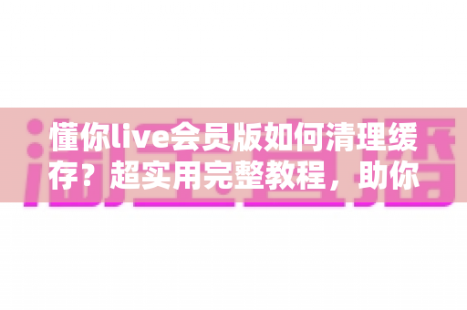 懂你live会员版如何清理缓存?超实用完整教程,助你告别卡顿、释放手机存储空间 懂你live会员版如何清理缓存?超实用完整教程,助你告别卡顿、释放手机存储空间
