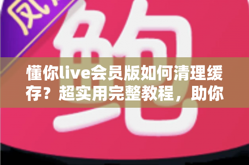 懂你live会员版如何清理缓存?超实用完整教程,助你告别卡顿、释放手机存储空间 懂你live会员版如何清理缓存?超实用完整教程,助你告别卡顿、释放手机存储空间