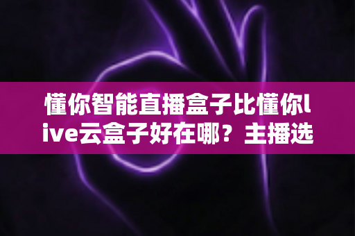 懂你智能直播盒子比懂你live云盒子好在哪?主播选机避坑指南与深度对比测评 懂你智能直播盒子比懂你live云盒子好在哪?主播选机避坑指南与深度对比测评