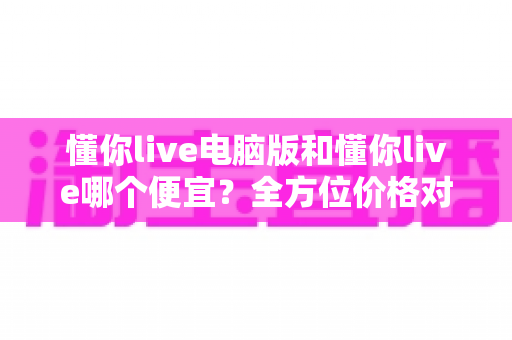 懂你live电脑版和懂你live哪个便宜?全方位价格对比与省钱指南大公开 懂你live电脑版和懂你live哪个便宜?全方位价格对比与省钱指南大公开