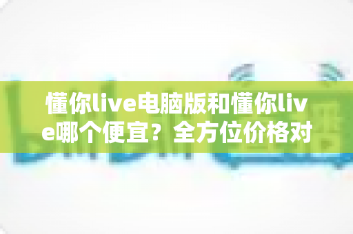 懂你live电脑版和懂你live哪个便宜?全方位价格对比与省钱指南大公开 懂你live电脑版和懂你live哪个便宜?全方位价格对比与省钱指南大公开