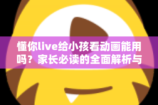懂你live给小孩看动画能用吗?家长必读的全面解析与安全使用指南 懂你live给小孩看动画能用吗?家长必读的全面解析与安全使用指南