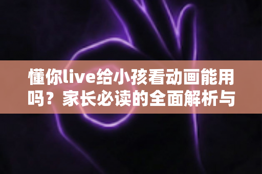 懂你live给小孩看动画能用吗?家长必读的全面解析与安全使用指南 懂你live给小孩看动画能用吗?家长必读的全面解析与安全使用指南