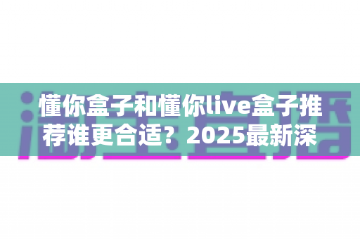 懂你盒子和懂你live盒子推荐谁更合适？2025最新深度对比与选购避坑指南全解析