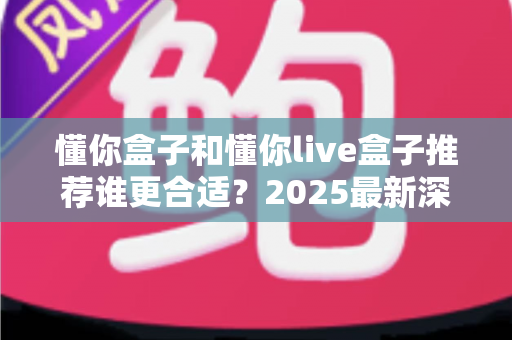 懂你盒子和懂你live盒子推荐谁更合适？2025最新深度对比与选购避坑指南全解析