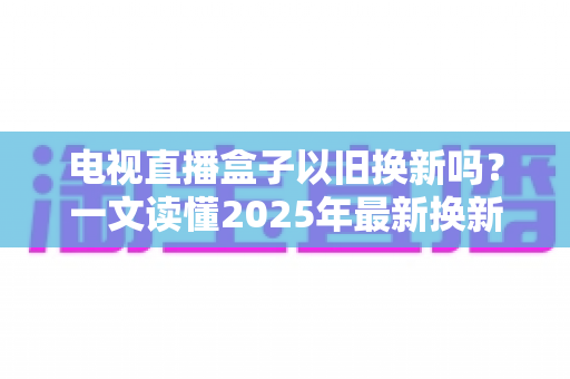 电视直播盒子以旧换新吗?一文读懂2025年最新换新政策与省钱攻略 电视直播盒子以旧换新吗?一文读懂2025年最新换新政策与省钱攻略