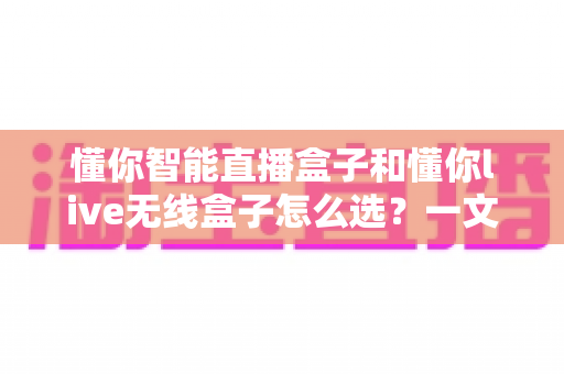 懂你智能直播盒子和懂你live无线盒子怎么选？一文读懂两款直播设备的差异与选购技巧