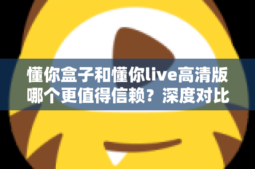 懂你盒子和懂你live高清版哪个更值得信赖？深度对比解析与安全使用全指南
