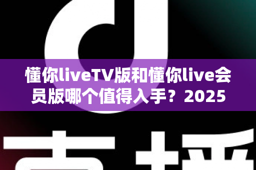 懂你liveTV版和懂你live会员版哪个值得入手？2025最全选购对比指南，看完不再纠结