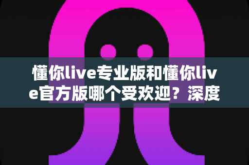 懂你live专业版和懂你live官方版哪个受欢迎？深度对比帮你选对版本不踩坑