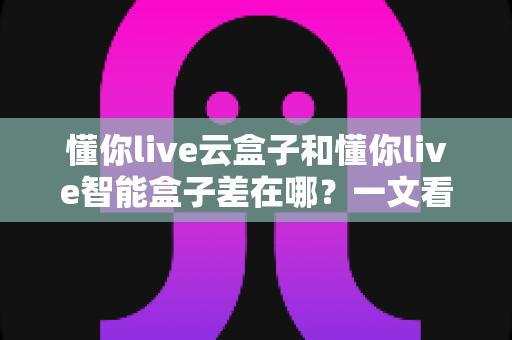 懂你live云盒子和懂你live智能盒子差在哪?一文看懂两大盒子的核心区别与选购指南 懂你live云盒子和懂你live智能盒子差在哪?一文看懂两大盒子的核心区别与选购指南