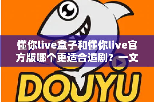 懂你live盒子和懂你live官方版哪个更适合追剧?一文读懂两种追剧方式的最优选择 懂你live盒子和懂你live官方版哪个更适合追剧?一文读懂两种追剧方式的最优选择