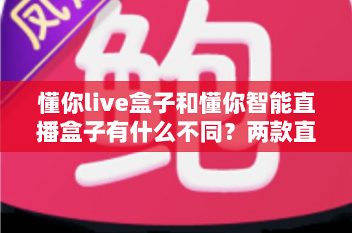 懂你live盒子和懂你智能直播盒子有什么不同?两款直播设备全方位对比与选购避坑指南 懂你live盒子和懂你智能直播盒子有什么不同?两款直播设备全方位对比与选购避坑指南