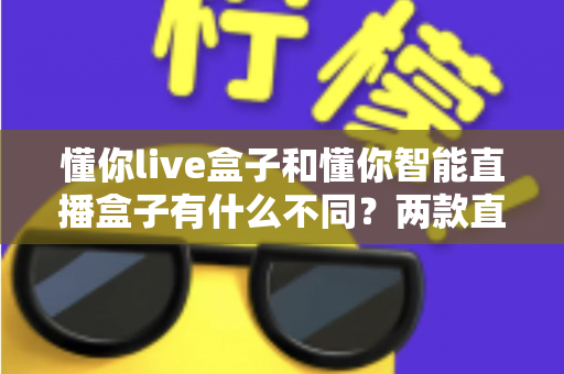 懂你live盒子和懂你智能直播盒子有什么不同?两款直播设备全方位对比与选购避坑指南 懂你live盒子和懂你智能直播盒子有什么不同?两款直播设备全方位对比与选购避坑指南