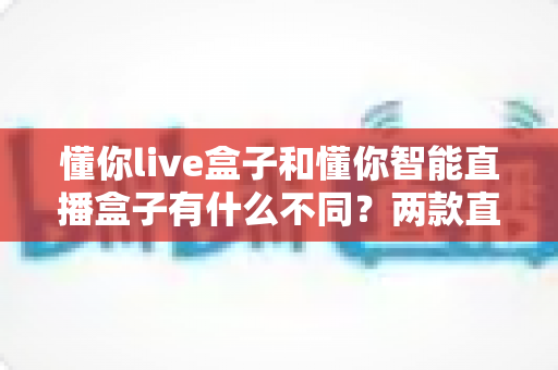 懂你live盒子和懂你智能直播盒子有什么不同?两款直播设备全方位对比与选购避坑指南 懂你live盒子和懂你智能直播盒子有什么不同?两款直播设备全方位对比与选购避坑指南