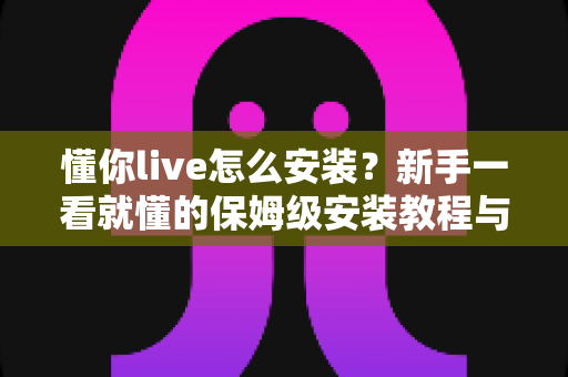 懂你live怎么安装?新手一看就懂的保姆级安装教程与常见问题全解析 懂你live怎么安装?新手一看就懂的保姆级安装教程与常见问题全解析