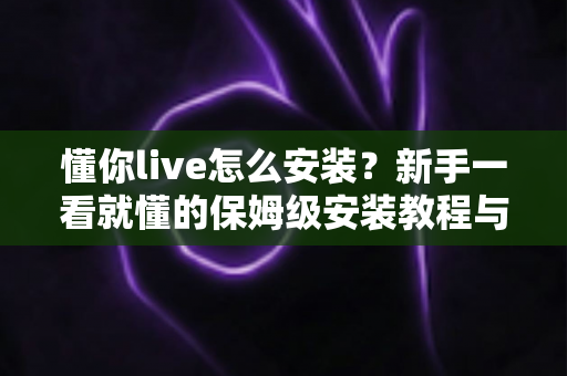 懂你live怎么安装?新手一看就懂的保姆级安装教程与常见问题全解析 懂你live怎么安装?新手一看就懂的保姆级安装教程与常见问题全解析