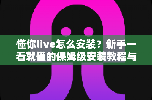 懂你live怎么安装?新手一看就懂的保姆级安装教程与常见问题全解析 懂你live怎么安装?新手一看就懂的保姆级安装教程与常见问题全解析