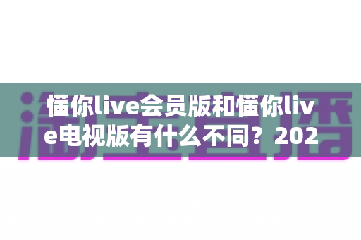 懂你live会员版和懂你live电视版有什么不同?2025最新全面对比解析与选购指南 懂你live会员版和懂你live电视版有什么不同?2025最新全面对比解析与选购指南