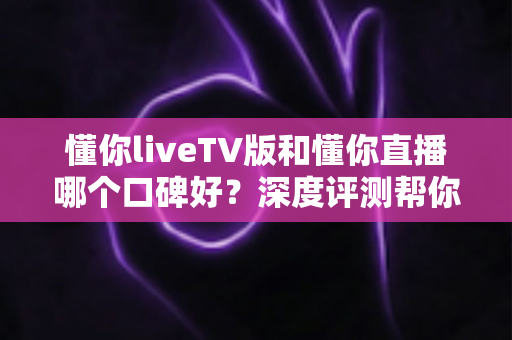 懂你liveTV版和懂你直播哪个口碑好?深度评测帮你选出更适合的观影神器 懂你liveTV版和懂你直播哪个口碑好?深度评测帮你选出更适合的观影神器