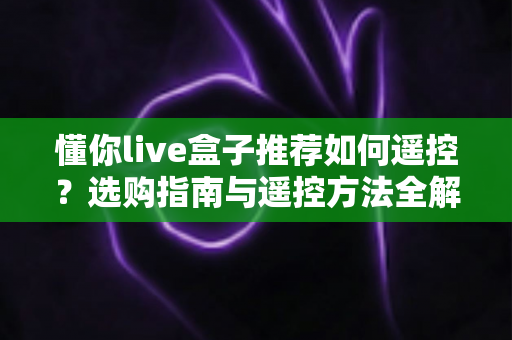 懂你live盒子推荐如何遥控?选购指南与遥控方法全解析 懂你live盒子推荐如何遥控?选购指南与遥控方法全解析