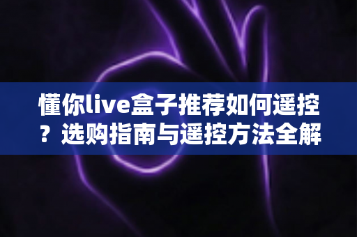 懂你live盒子推荐如何遥控?选购指南与遥控方法全解析 懂你live盒子推荐如何遥控?选购指南与遥控方法全解析