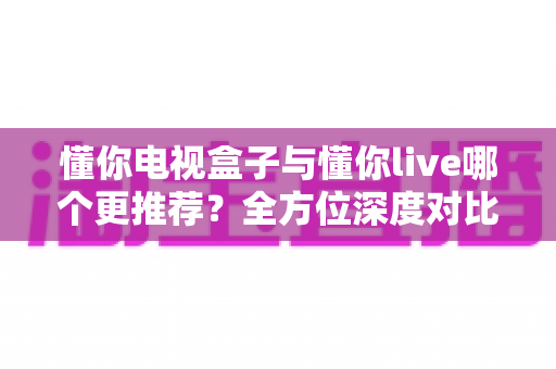 懂你电视盒子与懂你live哪个更推荐？全方位深度对比解析帮你选出最适合的观影方案
