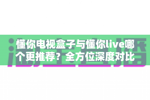 懂你电视盒子与懂你live哪个更推荐？全方位深度对比解析帮你选出最适合的观影方案