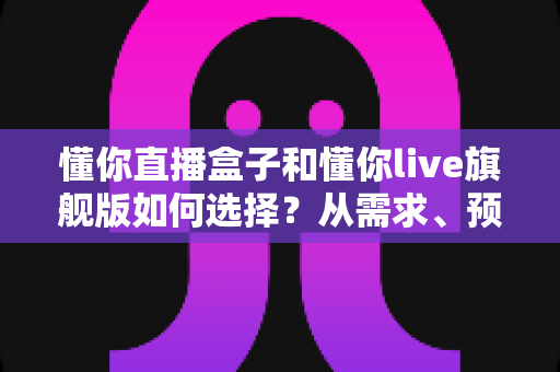 懂你直播盒子和懂你live旗舰版如何选择？从需求、预算到功能的全维度选购指南