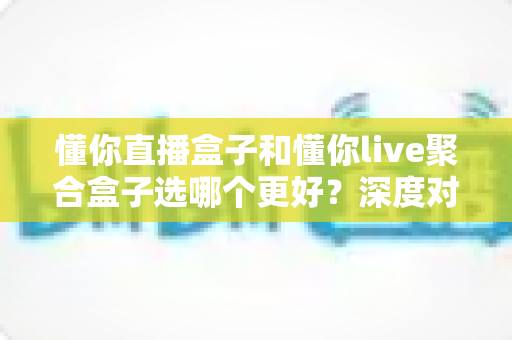 懂你直播盒子和懂你live聚合盒子选哪个更好?深度对比解析帮你找到最适合的家庭观影神器 懂你直播盒子和懂你live聚合盒子选哪个更好?深度对比解析帮你找到最适合的家庭观影神器