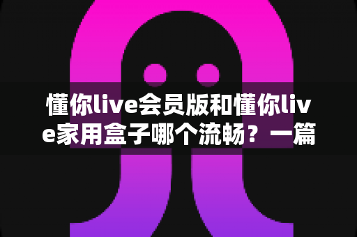 懂你live会员版和懂你live家用盒子哪个流畅?一篇讲透流畅度差异的实测对比与家庭选购指南 懂你live会员版和懂你live家用盒子哪个流畅?一篇讲透流畅度差异的实测对比与家庭选购指南