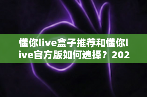 懂你live盒子推荐和懂你live官方版如何选择？2025年最全选购避坑指南一文讲透