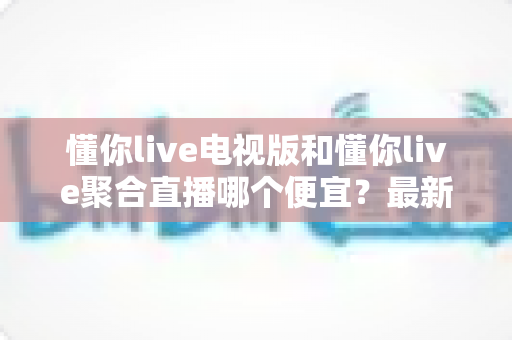 懂你live电视版和懂你live聚合直播哪个便宜？最新价格对比与省钱选购全攻略
