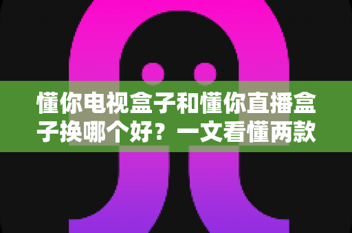 懂你电视盒子和懂你直播盒子换哪个好?一文看懂两款设备的真实差异与选购攻略 懂你电视盒子和懂你直播盒子换哪个好?一文看懂两款设备的真实差异与选购攻略