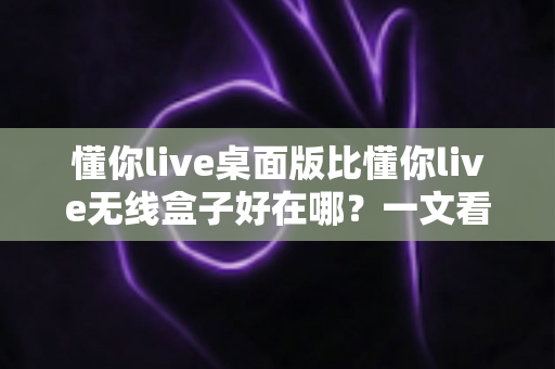 懂你live桌面版比懂你live无线盒子好在哪?一文看懂两大版本的真实差距与选购建议 懂你live桌面版比懂你live无线盒子好在哪?一文看懂两大版本的真实差距与选购建议
