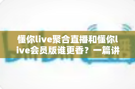 懂你live聚合直播和懂你live会员版谁更香？一篇讲透功能、价格与体验的深度对比指南