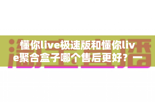 懂你live极速版和懂你live聚合盒子哪个售后更好?一文看懂两款产品的售后差异,选对更安心 懂你live极速版和懂你live聚合盒子哪个售后更好?一文看懂两款产品的售后差异,选对更安心