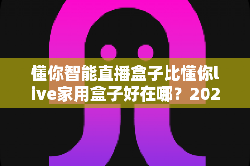 懂你智能直播盒子比懂你live家用盒子好在哪?2024最全对比评测与选购指南 懂你智能直播盒子比懂你live家用盒子好在哪?2024最全对比评测与选购指南