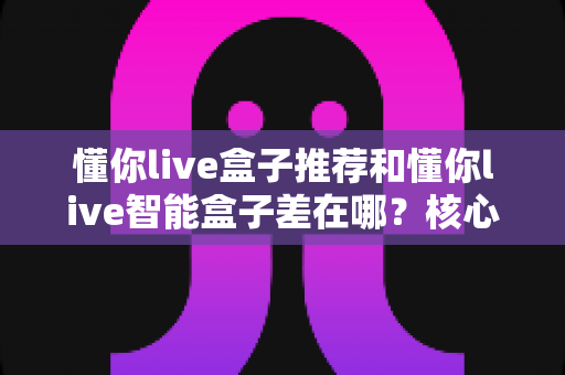 懂你live盒子推荐和懂你live智能盒子差在哪?核心区别全解析与选购避坑指南 懂你live盒子推荐和懂你live智能盒子差在哪?核心区别全解析与选购避坑指南