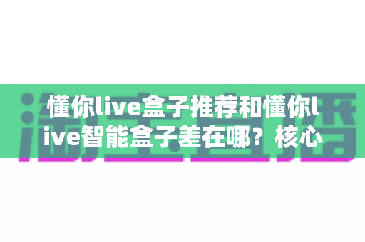 懂你live盒子推荐和懂你live智能盒子差在哪?核心区别全解析与选购避坑指南 懂你live盒子推荐和懂你live智能盒子差在哪?核心区别全解析与选购避坑指南
