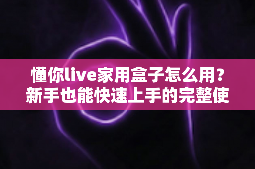 懂你live家用盒子怎么用？新手也能快速上手的完整使用教程与避坑指南