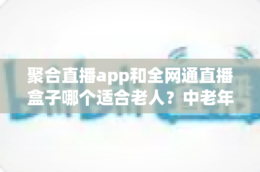 聚合直播app和全网通直播盒子哪个适合老人?中老年家庭观看设备选购全指南 聚合直播app和全网通直播盒子哪个适合老人?中老年家庭观看设备选购全指南