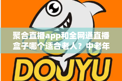 聚合直播app和全网通直播盒子哪个适合老人？中老年家庭观看设备选购全指南