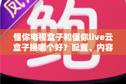 懂你电视盒子和懂你live云盒子换哪个好？配置、内容、性价比一次讲透的实用选购指南