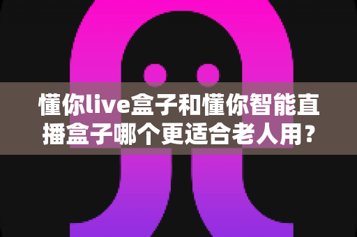 懂你live盒子和懂你智能直播盒子哪个更适合老人用?一篇讲透选购要点与使用体验的深度指南 懂你live盒子和懂你智能直播盒子哪个更适合老人用?一篇讲透选购要点与使用体验的深度指南